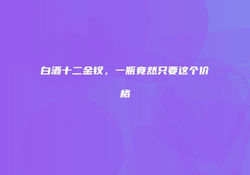 白酒十二金钗，一瓶竟然只要这个价格