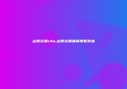山西汾酒cba,山西汾酒最新调整消息