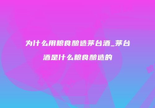 为什么用粮食酿造茅台酒_茅台酒是什么粮食酿造的