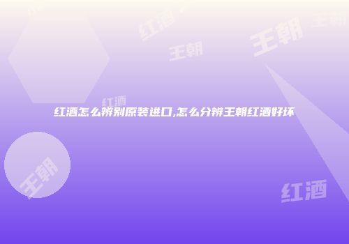 红酒怎么辨别原装进口,怎么分辨王朝红酒好坏