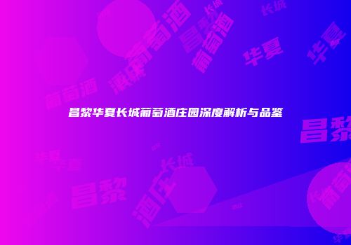 昌黎华夏长城葡萄酒庄园深度解析与品鉴