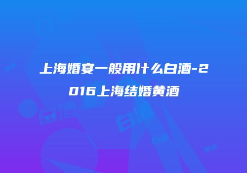 上海婚宴一般用什么白酒-2016上海结婚黄酒