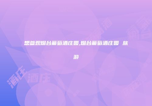 想参观烟台葡萄酒庄园,烟台葡萄酒庄园 旅游