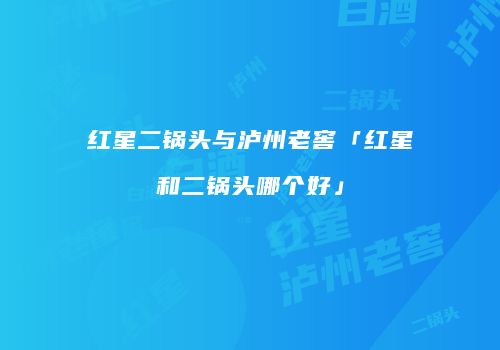 红星二锅头与泸州老窖「红星和二锅头哪个好」