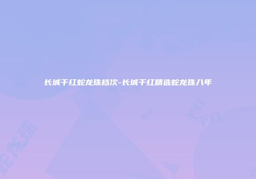 长城干红蛇龙珠档次-长城干红精选蛇龙珠八年