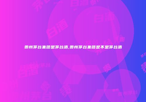 贵州茅台集团是茅台酒,贵州茅台集团是不是茅台酒
