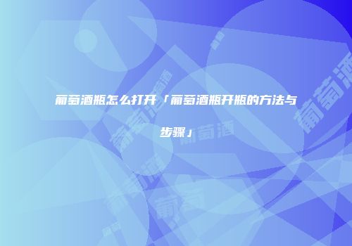 葡萄酒瓶怎么打开「葡萄酒瓶开瓶的方法与步骤」