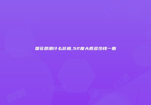 国花郎酒什么价格,52度大概多少钱一瓶