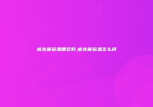 威龙葡萄酒哪款好,威龙葡萄酒怎么样