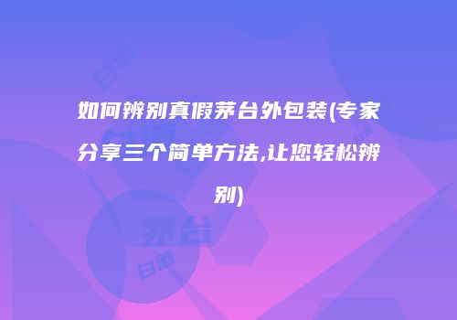 如何辨别真假茅台外包装(专家分享三个简单方法,让您轻松辨别)