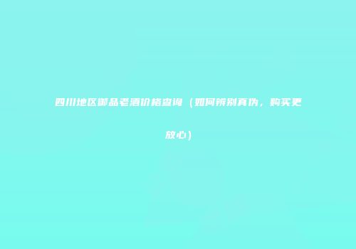 四川地区御品老酒价格查询（如何辨别真伪，购买更放心）