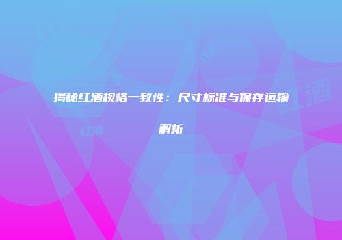 揭秘红酒规格一致性：尺寸标准与保存运输解析
