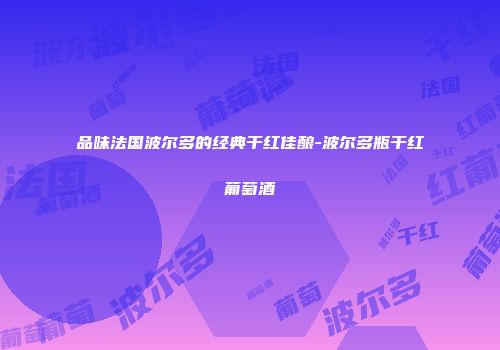品味法国波尔多的经典干红佳酿-波尔多瓶干红葡萄酒