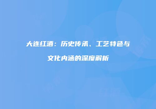大连红酒：历史传承、工艺特色与文化内涵的深度解析
