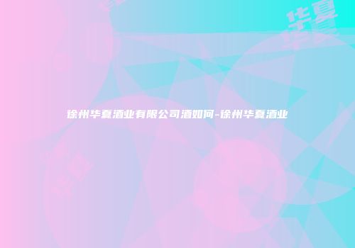 徐州华夏酒业有限公司酒如何-徐州华夏酒业