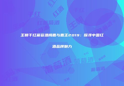 王朝干红葡萄酒梅鹿与鹿王2019：探寻中国红酒品牌魅力