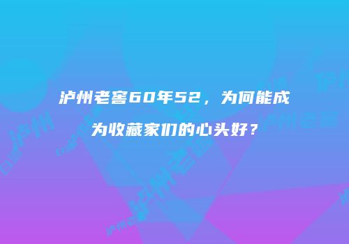 泸州老窖60年52，为何能成为收藏家们的心头好？