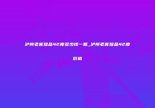 泸州老窖珍品42度多少钱一瓶_泸州老窖珍品42度价格