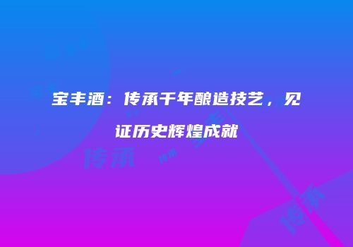 宝丰酒：传承千年酿造技艺，见证历史辉煌成就