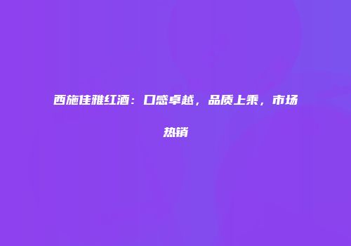 西施佳雅红酒：口感卓越，品质上乘，市场热销