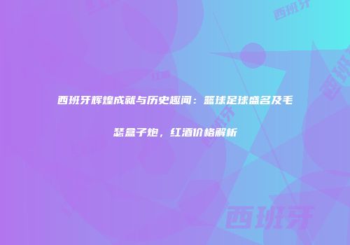 西班牙辉煌成就与历史趣闻：篮球足球盛名及毛瑟盒子炮，红酒价格解析