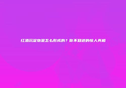 红酒沉淀物是怎么形成的？你不知道的惊人真相
