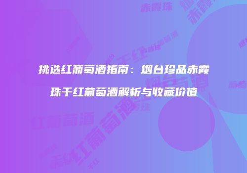 挑选红葡萄酒指南：烟台珍品赤霞珠干红葡萄酒解析与收藏价值