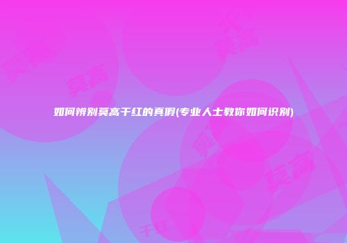 如何辨别莫高干红的真假(专业人士教你如何识别)