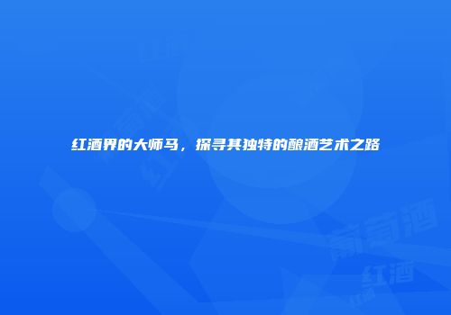 红酒界的大师马，探寻其独特的酿酒艺术之路