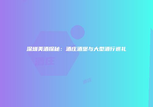 深圳美酒探秘：酒庄酒堡与大型酒行巡礼