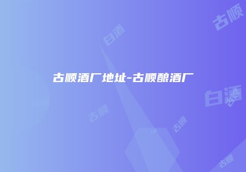 古顺酒厂地址-古顺酿酒厂