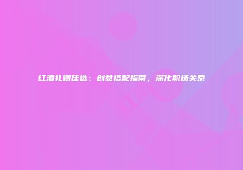 红酒礼赠佳选：创意搭配指南，深化职场关系