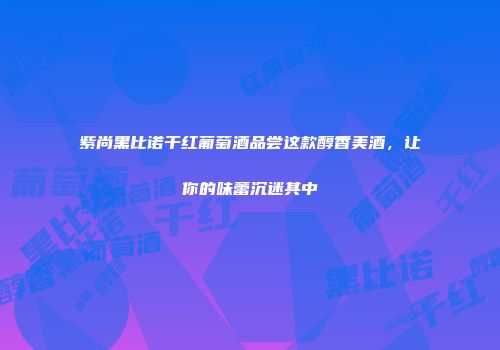 紫尚黑比诺干红葡萄酒品尝这款醇香美酒，让你的味蕾沉迷其中