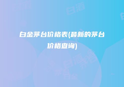 白金茅台价格表(最新的茅台价格查询)