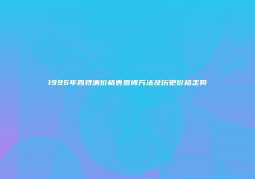 1996年四特酒价格表查询方法及历史价格走势