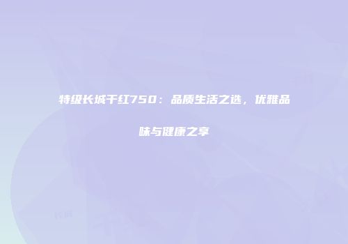 特级长城干红750：品质生活之选，优雅品味与健康之享
