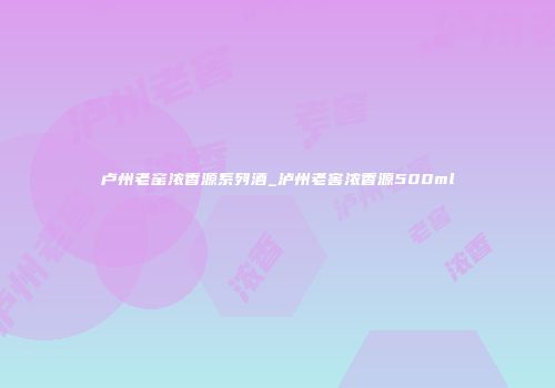 卢州老窑浓香源系列酒_泸州老窖浓香源500ml