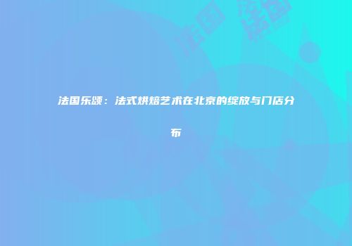 法国乐颂：法式烘焙艺术在北京的绽放与门店分布