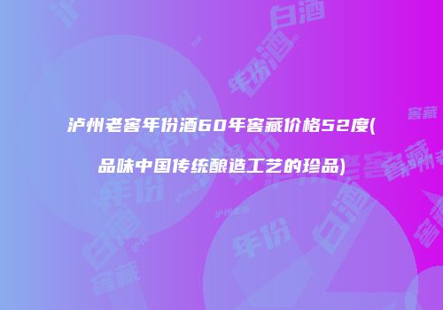 泸州老窖年份酒60年窖藏价格52度(品味中国传统酿造工艺的珍品)