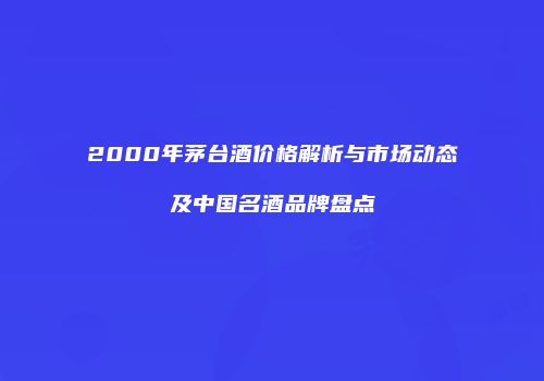 2000年茅台酒价格解析与市场动态及中国名酒品牌盘点