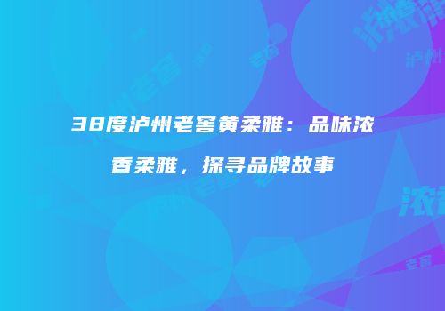 38度泸州老窖黄柔雅：品味浓香柔雅，探寻品牌故事