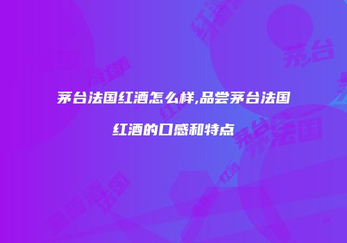 茅台法国红酒怎么样,品尝茅台法国红酒的口感和特点