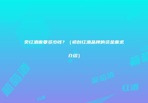 卖红酒需要多少钱？（初创红酒品牌的资金需求介绍）