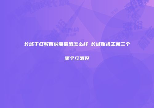 长城干红解百纳葡萄酒怎么样_长城张裕王朝三个哪个红酒好