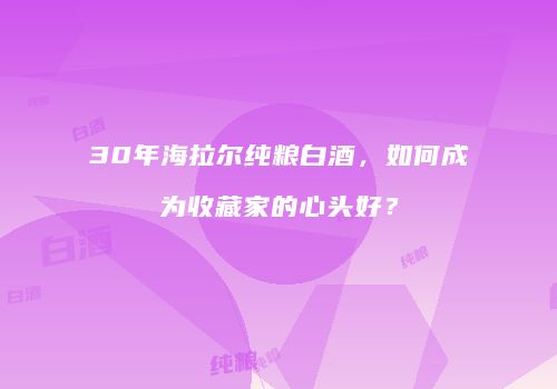 30年海拉尔纯粮白酒，如何成为收藏家的心头好？