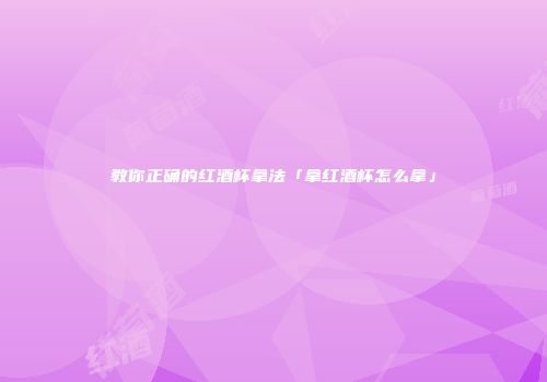 教你正确的红酒杯拿法「拿红酒杯怎么拿」
