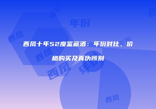 西凤十年52度鉴藏酒：年份对比、价格购买及真伪辨别