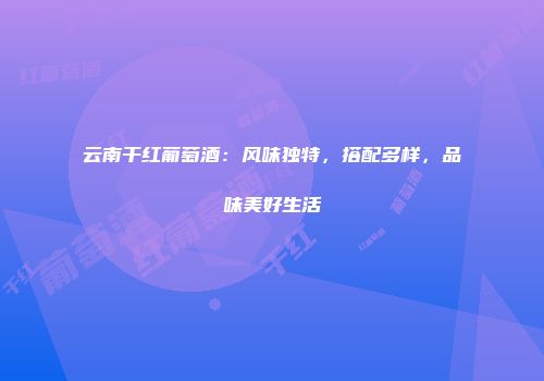云南干红葡萄酒：风味独特，搭配多样，品味美好生活