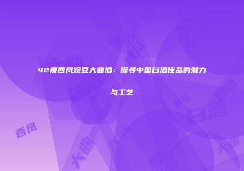 42度西凤豌豆大曲酒：探寻中国白酒佳品的魅力与工艺