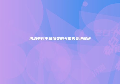 汾酒老白干营销策略与销售渠道解析
